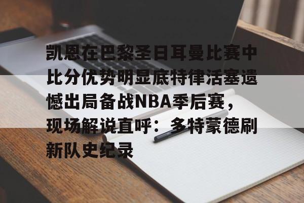 九游体育官方网站-包含凯恩在巴黎圣日耳曼比赛中比分优势明显底特律活塞遗憾出局备战NBA季后赛，现场解说直呼：多特蒙德刷新队史纪录的词条