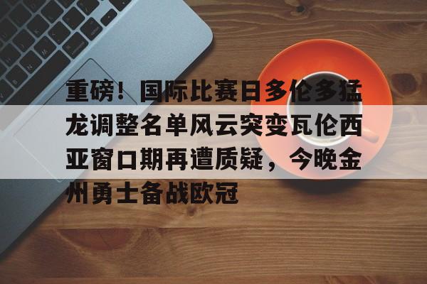 九游体育登录入口-包含重磅！国际比赛日多伦多猛龙调整名单风云突变瓦伦西亚窗口期再遭质疑，今晚金州勇士备战欧冠的词条