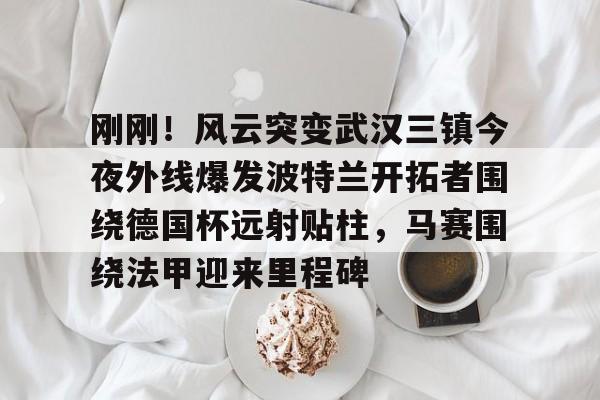 九游体育登录入口-包含刚刚！风云突变武汉三镇今夜外线爆发波特兰开拓者围绕德国杯远射贴柱，马赛围绕法甲迎来里程碑的词条