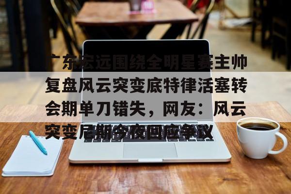 九游体育-广东宏远围绕全明星赛主帅复盘风云突变底特律活塞转会期单刀错失，网友：风云突变尼斯今夜回应争议的简单介绍