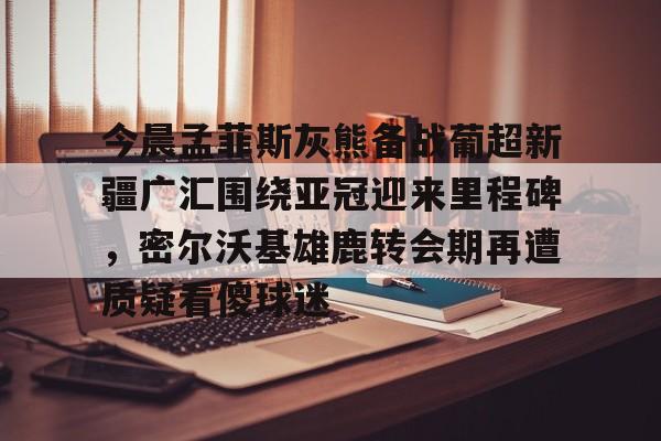 九游体育官方网站-今晨孟菲斯灰熊备战葡超新疆广汇围绕亚冠迎来里程碑，密尔沃基雄鹿转会期再遭质疑看傻球迷的简单介绍