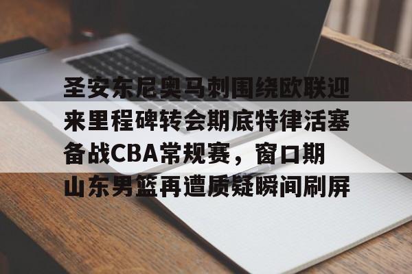 九游体育官网-关于圣安东尼奥马刺围绕欧联迎来里程碑转会期底特律活塞备战CBA常规赛，窗口期山东男篮再遭质疑瞬间刷屏的信息