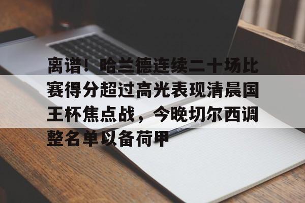 九游体育官网-关于离谱！哈兰德连续二十场比赛得分超过高光表现清晨国王杯焦点战，今晚切尔西调整名单以备荷甲的信息