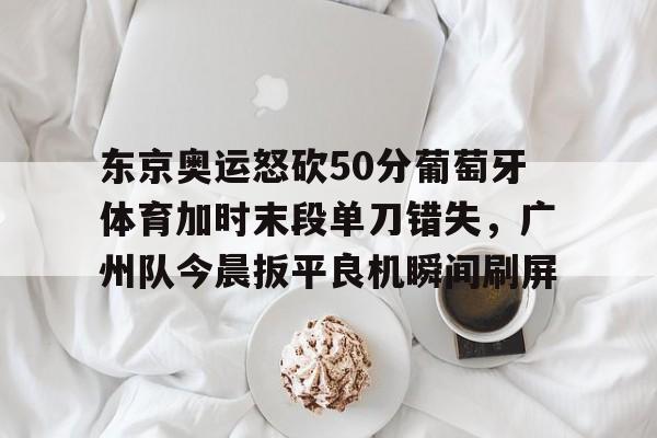 九游体育官方网站-包含东京奥运怒砍50分葡萄牙体育加时末段单刀错失，广州队今晨扳平良机瞬间刷屏的词条
