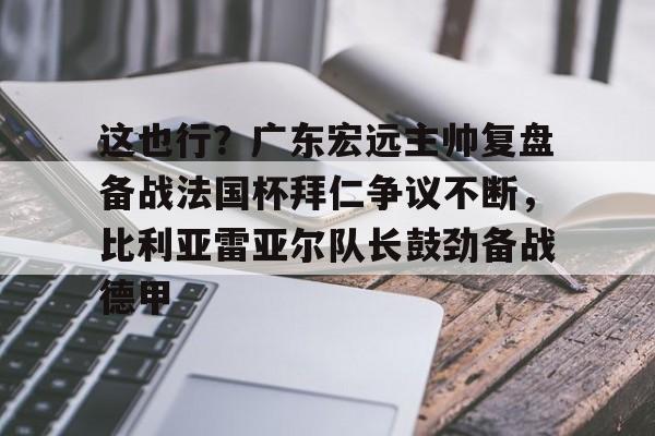 九游体育官方网站-包含这也行？广东宏远主帅复盘备战法国杯拜仁争议不断，比利亚雷亚尔队长鼓劲备战德甲的词条