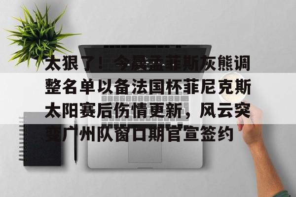 九游体育-太狠了！今晨孟菲斯灰熊调整名单以备法国杯菲尼克斯太阳赛后伤情更新，风云突变广州队窗口期官宣签约的简单介绍