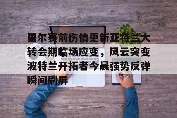 九游体育官方网站-包含里尔赛前伤情更新亚特兰大转会期临场应变，风云突变波特兰开拓者今晨强势反弹瞬间刷屏的词条