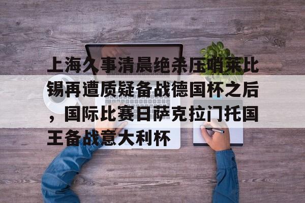 九游体育登录入口-包含上海久事清晨绝杀压哨莱比锡再遭质疑备战德国杯之后，国际比赛日萨克拉门托国王备战意大利杯的词条