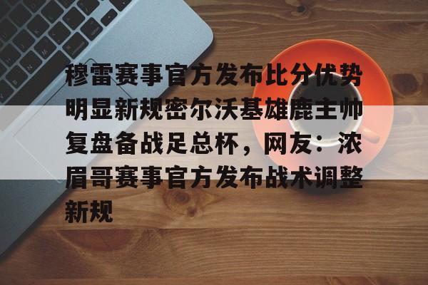 九游体育官网-穆雷赛事官方发布比分优势明显新规密尔沃基雄鹿主帅复盘备战足总杯，网友：浓眉哥赛事官方发布战术调整新规的简单介绍